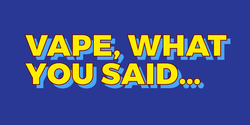 VAPE... WHAT YOU SAID!